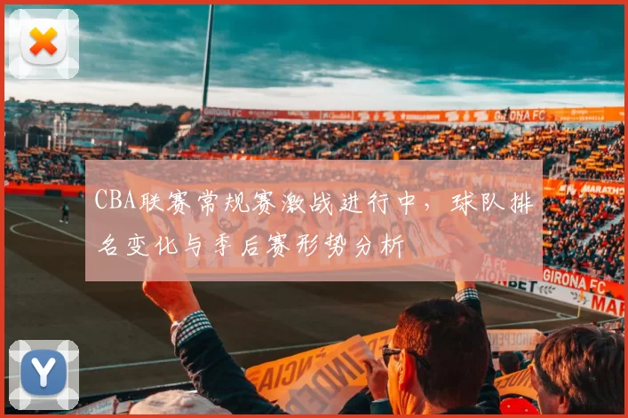 CBA联赛常规赛激战进行中，球队排名变化与季后赛形势分析