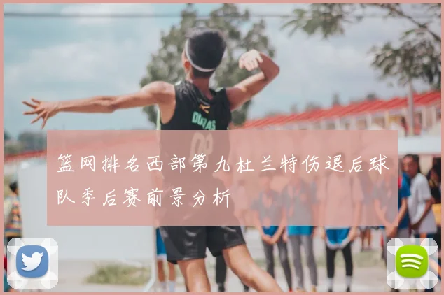 篮网排名西部第九杜兰特伤退后球队季后赛前景分析