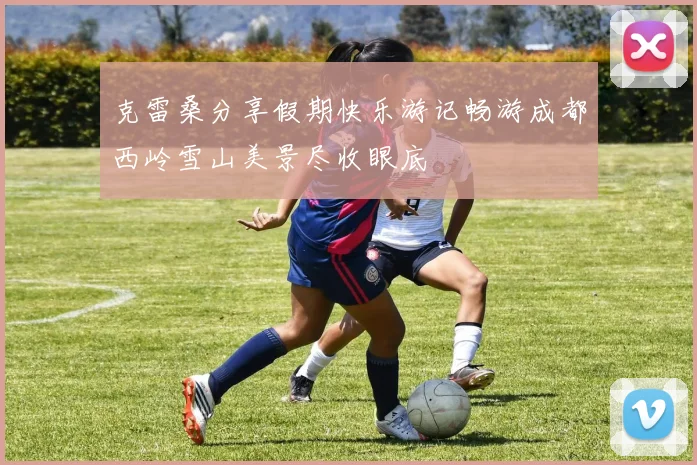 克雷桑分享假期快乐游记畅游成都西岭雪山美景尽收眼底