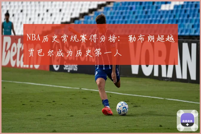 NBA历史常规赛得分榜：勒布朗超越贾巴尔成为历史第一人