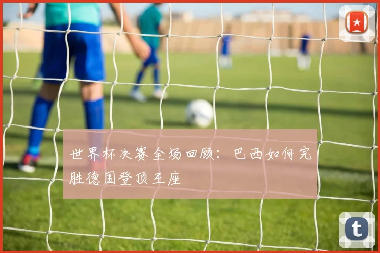 世界杯决赛全场回顾:巴西如何完胜德国登顶王座