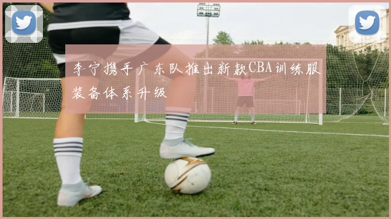 李宁携手广东队推出新款CBA训练服装备体系升级