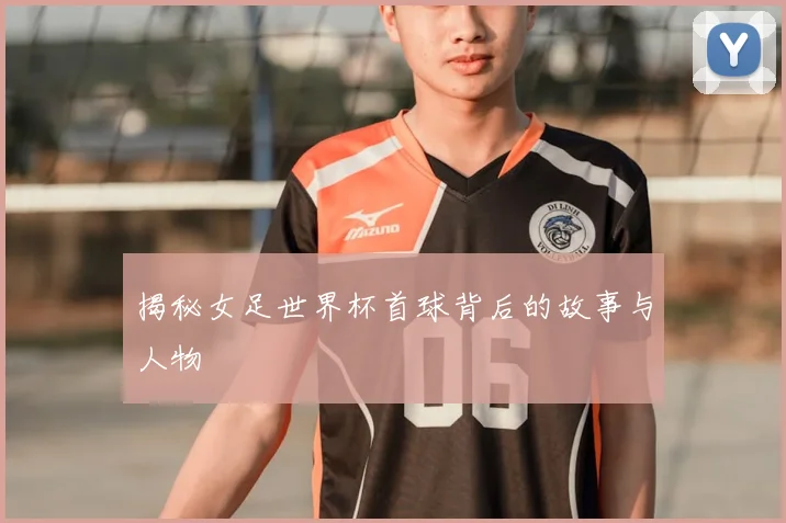 揭秘女足世界杯首球背后的故事与人物