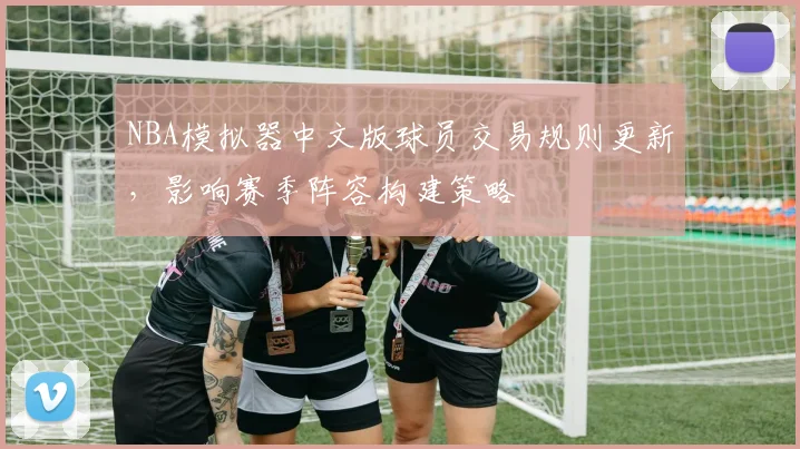 NBA模拟器中文版球员交易规则更新,影响赛季阵容构建策略
