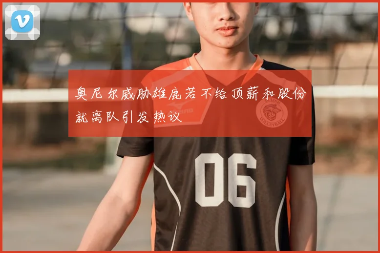 奥尼尔威胁雄鹿若不给顶薪和股份就离队引发热议