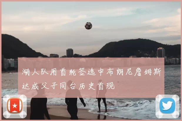 湖人队用首轮签选中布朗尼詹姆斯达成父子同台历史首现