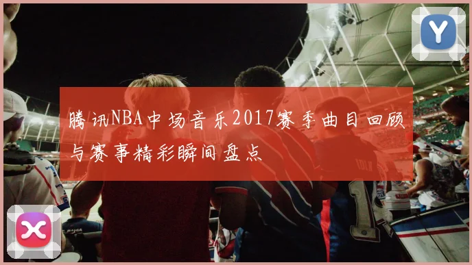 腾讯NBA中场音乐2017赛季曲目回顾与赛事精彩瞬间盘点