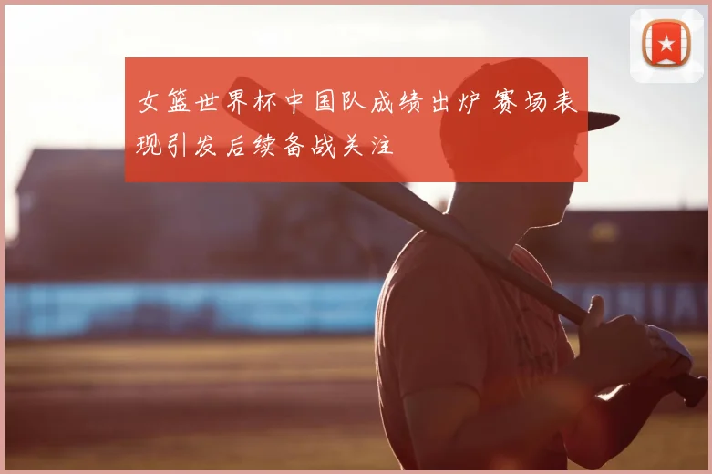 女篮世界杯中国队成绩出炉 赛场表现引发后续备战关注