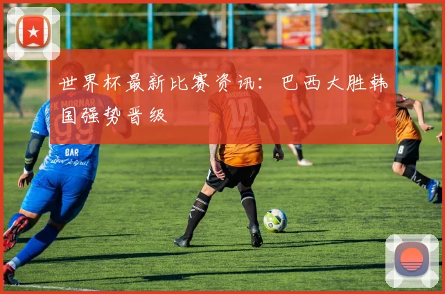 世界杯最新比赛资讯:巴西大胜韩国强势晋级
